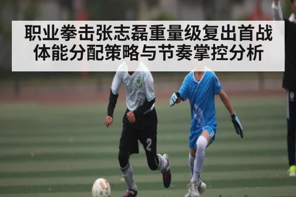 职业拳击张志磊重量级复出首战体能分配策略与节奏掌控分析